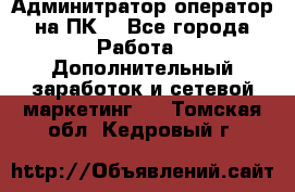 Админитратор-оператор на ПК  - Все города Работа » Дополнительный заработок и сетевой маркетинг   . Томская обл.,Кедровый г.